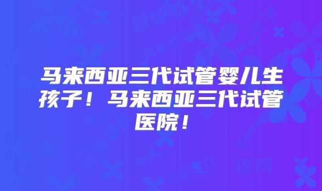 马来西亚三代试管婴儿生孩子！马来西亚三代试管医院！