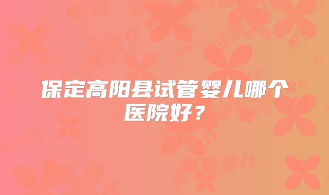 保定高阳县试管婴儿哪个医院好？