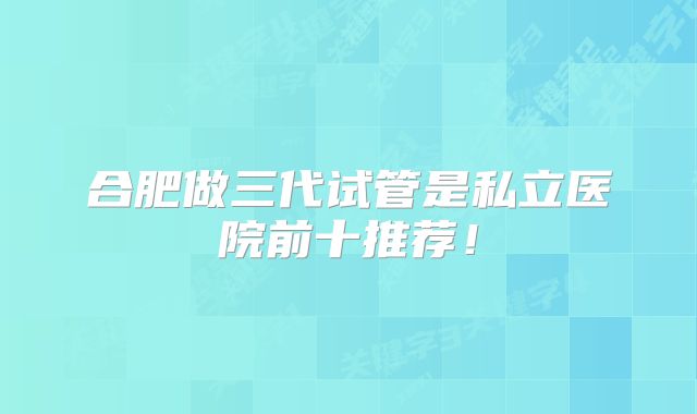 合肥做三代试管是私立医院前十推荐！