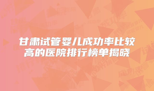 甘肃试管婴儿成功率比较高的医院排行榜单揭晓