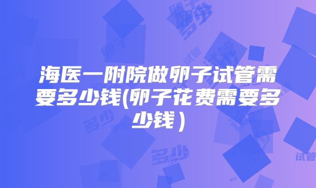 海医一附院做卵子试管需要多少钱(卵子花费需要多少钱)