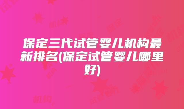 保定三代试管婴儿机构最新排名(保定试管婴儿哪里好)