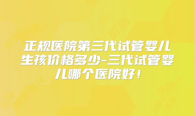 正规医院第三代试管婴儿生孩价格多少-三代试管婴儿哪个医院好！