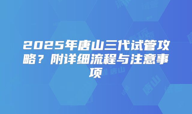 2025年唐山三代试管攻略？附详细流程与注意事项