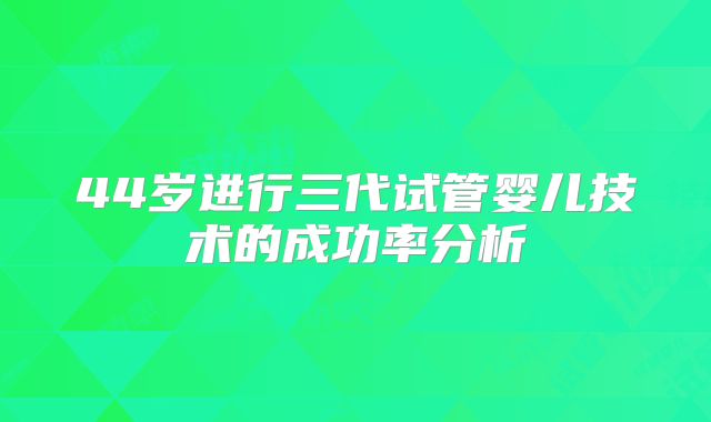 44岁进行三代试管婴儿技术的成功率分析