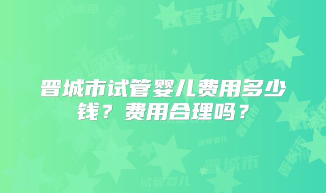 晋城市试管婴儿费用多少钱?费用合理吗?