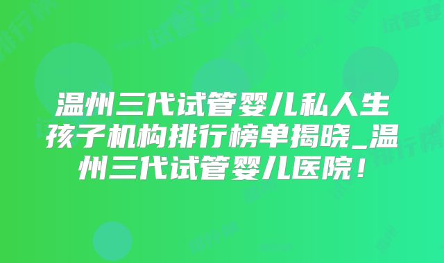 温州三代试管婴儿私人生孩子机构排行榜单揭晓_温州三代试管婴儿医院!