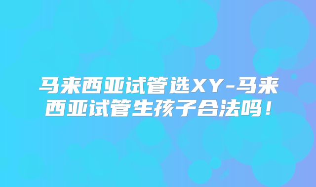 马来西亚试管选XY-马来西亚试管生孩子合法吗！
