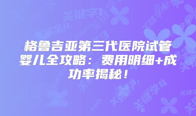 格鲁吉亚第三代医院试管婴儿全攻略：费用明细+成功率揭秘！