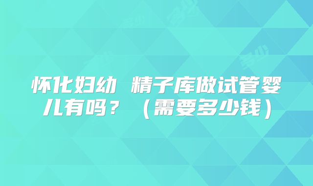 怀化妇幼 精子库做试管婴儿有吗？（需要多少钱）