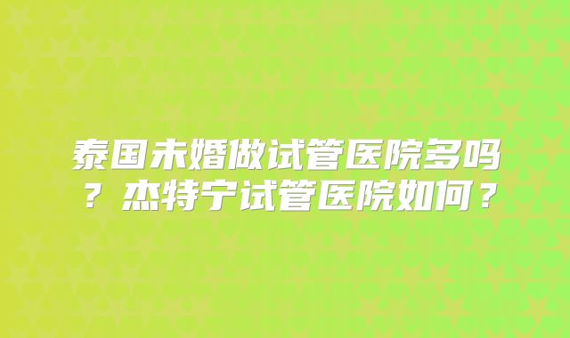 泰国未婚做试管医院多吗？杰特宁试管医院如何？