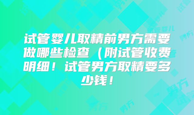 试管婴儿取精前男方需要做哪些检查(附试管收费明细!试管男方取精要多少钱!