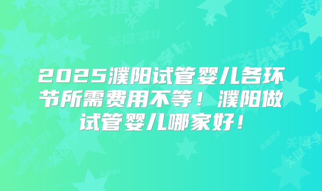 2025濮阳试管婴儿各环节所需费用不等！濮阳做试管婴儿哪家好！