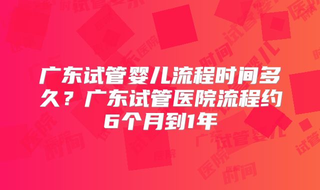 广东试管婴儿流程时间多久？广东试管医院流程约6个月到1年