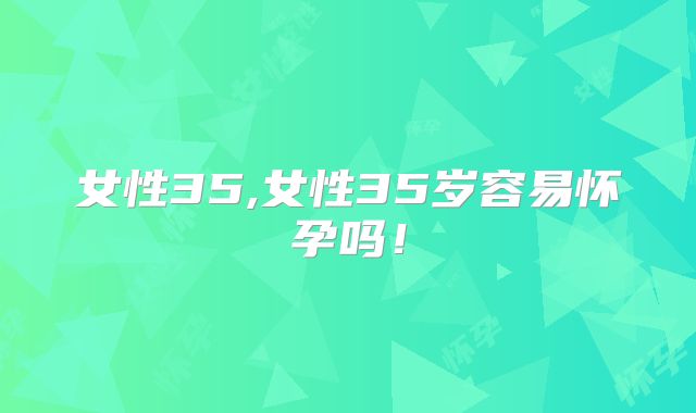 女性35,女性35岁容易怀孕吗!