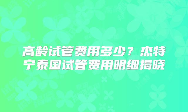 高龄试管费用多少?杰特宁泰国试管费用明细揭晓