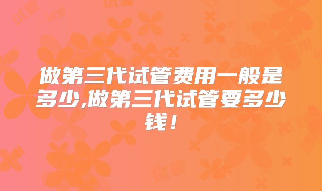 做第三代试管费用一般是多少,做第三代试管要多少钱！