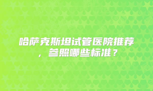 哈萨克斯坦试管医院推荐,参照哪些标准?