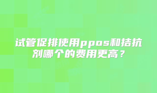 试管促排使用ppos和拮抗剂哪个的费用更高？