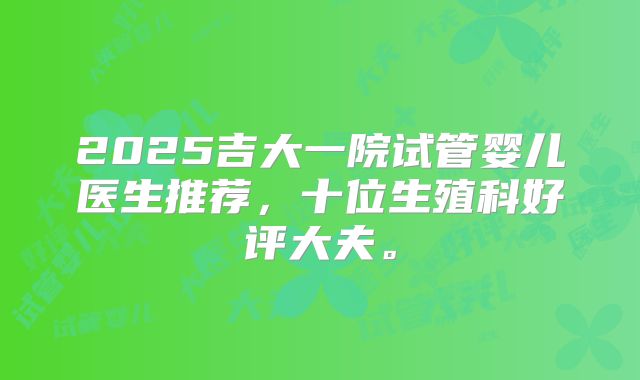 2025吉大一院试管婴儿医生推荐，十位生殖科好评大夫。