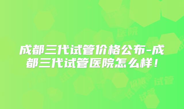 成都三代试管价格公布-成都三代试管医院怎么样！
