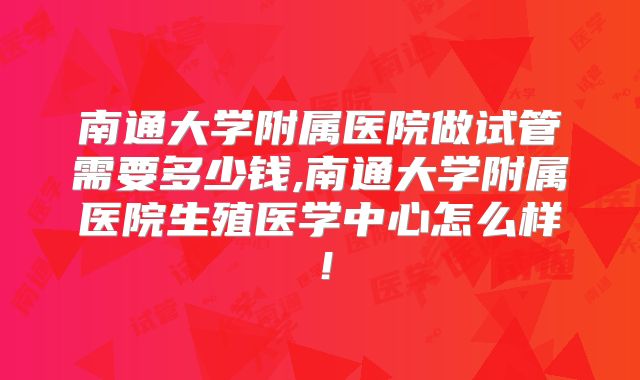 南通大学附属医院做试管需要多少钱,南通大学附属医院生殖医学中心怎么样!