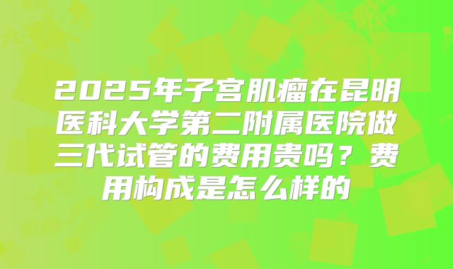 2025年子宫肌瘤在昆明医科大学第二附属医院做三代试管的费用贵吗？费用构成是怎么样的