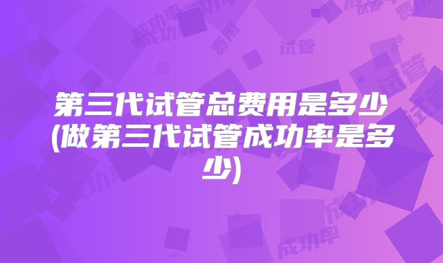 第三代试管总费用是多少(做第三代试管成功率是多少)