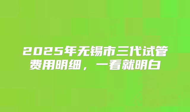 2025年无锡市三代试管费用明细，一看就明白