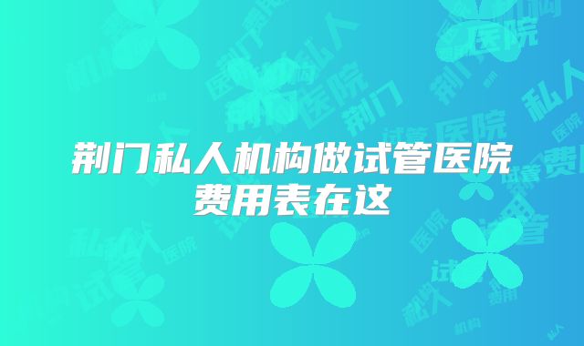 荆门私人机构做试管医院费用表在这