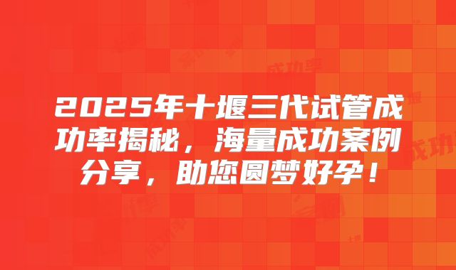 2025年十堰三代试管成功率揭秘，海量成功案例分享，助您圆梦好孕！