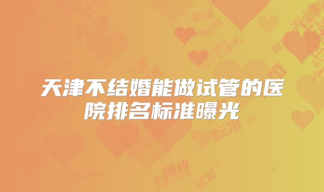 天津不结婚能做试管的医院排名标准曝光