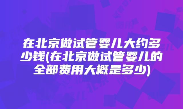 在北京做试管婴儿大约多少钱(在北京做试管婴儿的全部费用大概是多少)