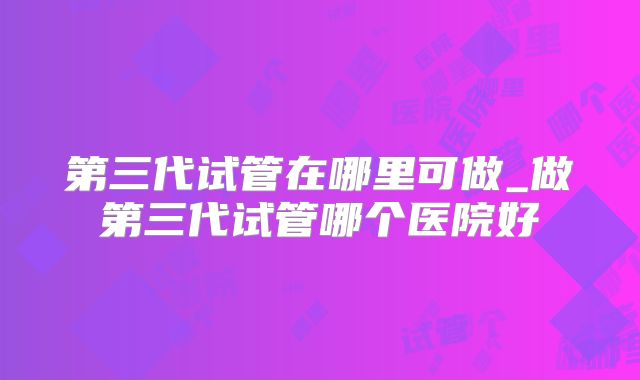 第三代试管在哪里可做_做第三代试管哪个医院好