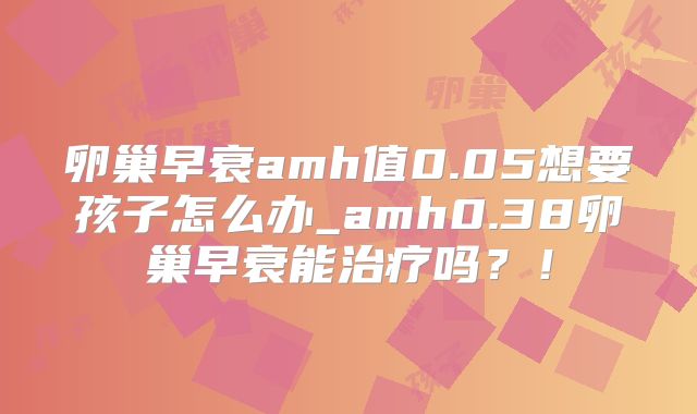 卵巢早衰amh值0.05想要孩子怎么办_amh0.38卵巢早衰能治疗吗?!