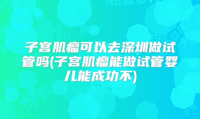 子宫肌瘤可以去深圳做试管吗(子宫肌瘤能做试管婴儿能成功不)