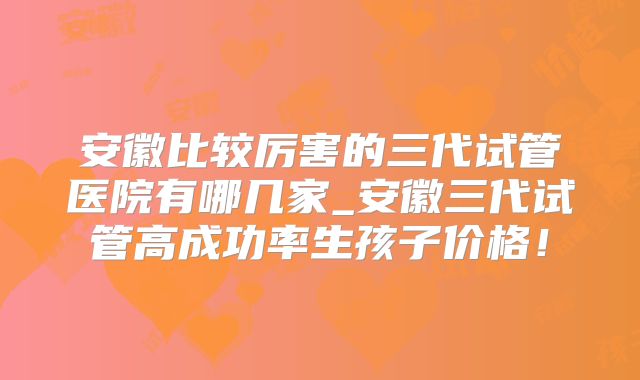 安徽比较厉害的三代试管医院有哪几家_安徽三代试管高成功率生孩子价格!