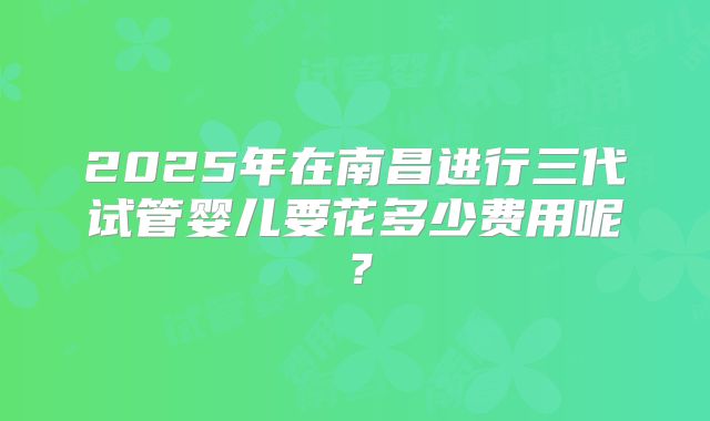 2025年在南昌进行三代试管婴儿要花多少费用呢？