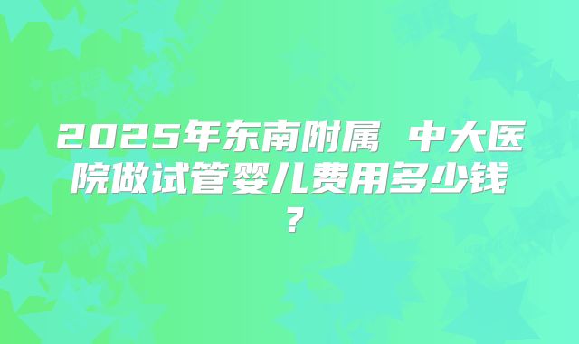 2025年东南附属 中大医院做试管婴儿费用多少钱？