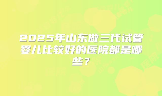 2025年山东做三代试管婴儿比较好的医院都是哪些？