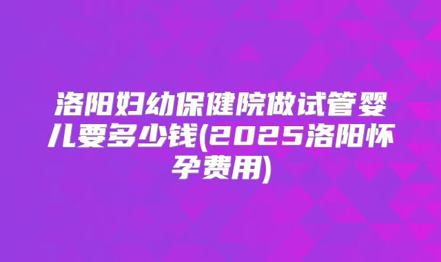 洛阳妇幼保健院做试管婴儿要多少钱(2025洛阳怀孕费用)