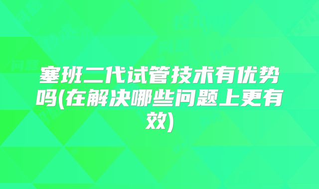 塞班二代试管技术有优势吗(在解决哪些问题上更有效)