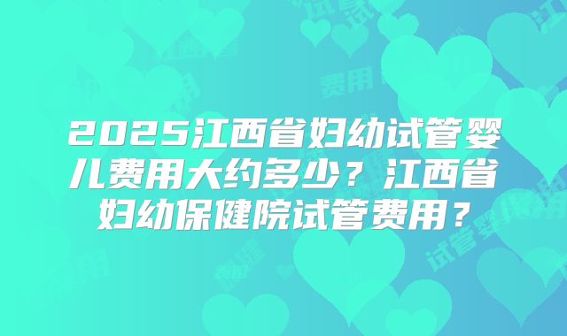 2025江西省妇幼试管婴儿费用大约多少?江西省妇幼保健院试管费用?