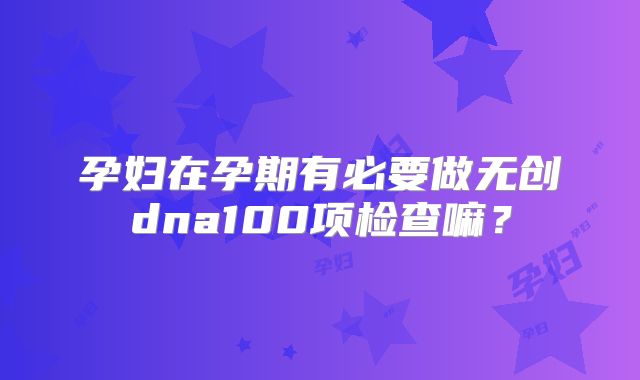 孕妇在孕期有必要做无创dna100项检查嘛?