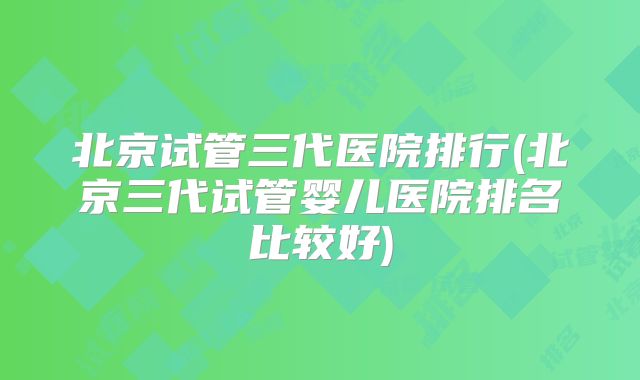 北京试管三代医院排行(北京三代试管婴儿医院排名比较好)