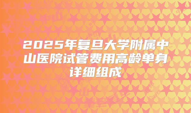 2025年复旦大学附属中山医院试管费用高龄单身详细组成