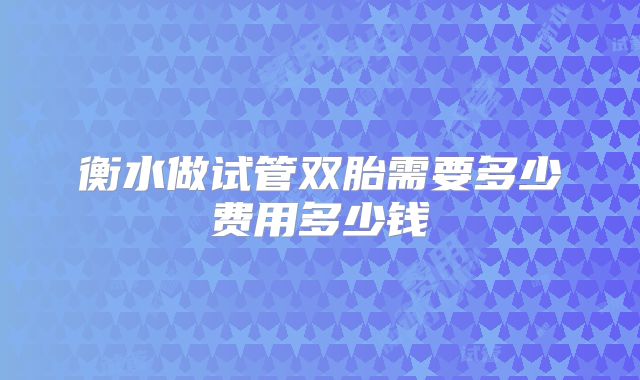 衡水做试管双胎需要多少费用多少钱