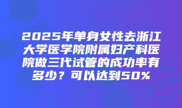 2025年单身女性去浙江大学医学院附属妇产科医院做三代试管的成功率有多少?可以达到50%
