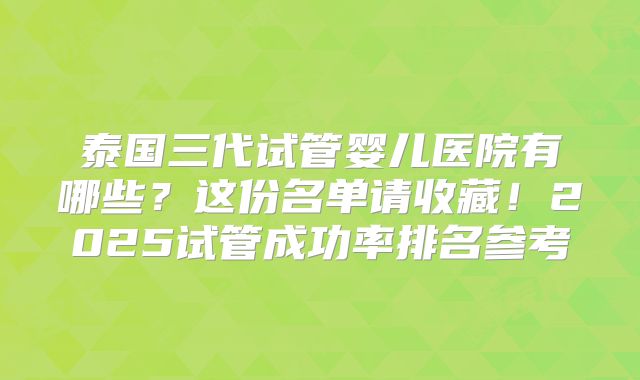 泰国三代试管婴儿医院有哪些？这份名单请收藏！2025试管成功率排名参考