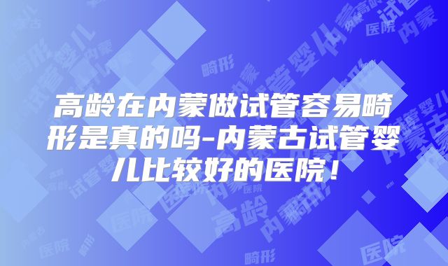 高龄在内蒙做试管容易畸形是真的吗-内蒙古试管婴儿比较好的医院！